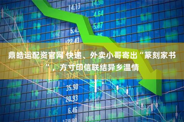 鼎皓运配资官网 快递、外卖小哥寄出“篆刻家书”，方寸印信联结异乡温情