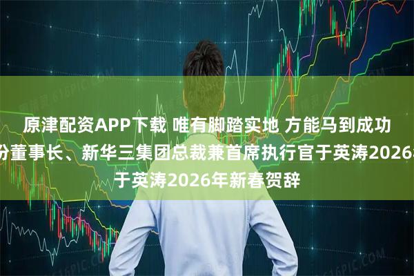 原津配资APP下载 唯有脚踏实地 方能马到成功——紫光股份董事长、新华三集团总裁兼首席执行官于英涛2026年新春贺辞