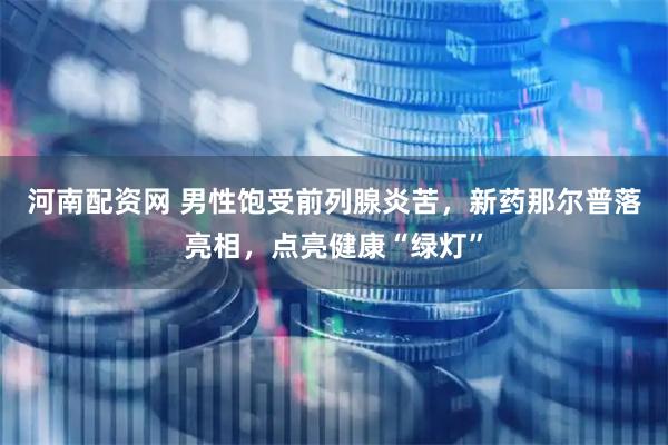 河南配资网 男性饱受前列腺炎苦，新药那尔普落亮相，点亮健康“绿灯”
