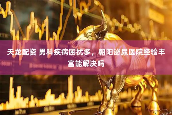 天龙配资 男科疾病困扰多，朝阳泌尿医院经验丰富能解决吗